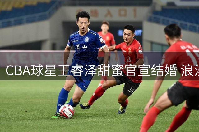 CBA球星王睿泽甜蜜官宣结婚 浪漫配文引发网友祝福热潮